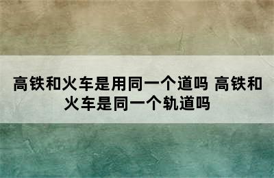 高铁和火车是用同一个道吗 高铁和火车是同一个轨道吗